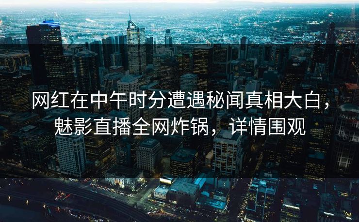 网红在中午时分遭遇秘闻真相大白，魅影直播全网炸锅，详情围观