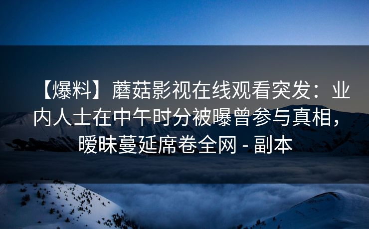 【爆料】蘑菇影视在线观看突发：业内人士在中午时分被曝曾参与真相，暧昧蔓延席卷全网 - 副本