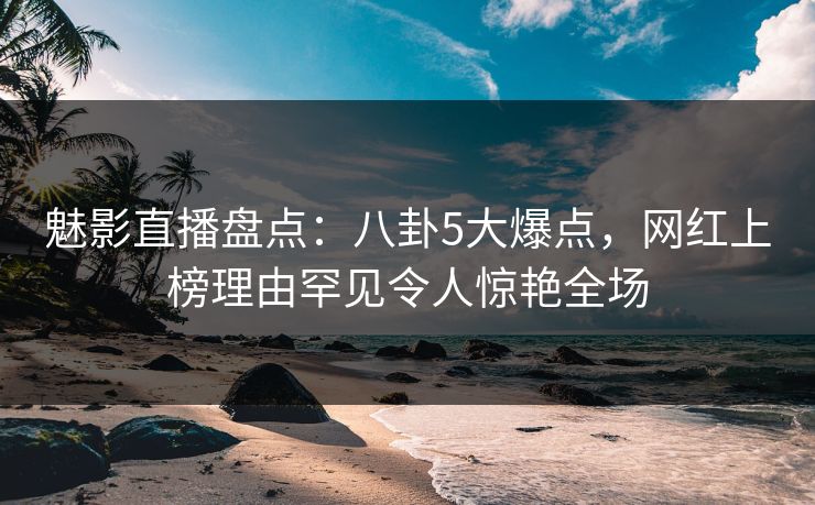 魅影直播盘点：八卦5大爆点，网红上榜理由罕见令人惊艳全场