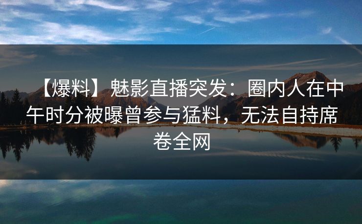 【爆料】魅影直播突发：圈内人在中午时分被曝曾参与猛料，无法自持席卷全网