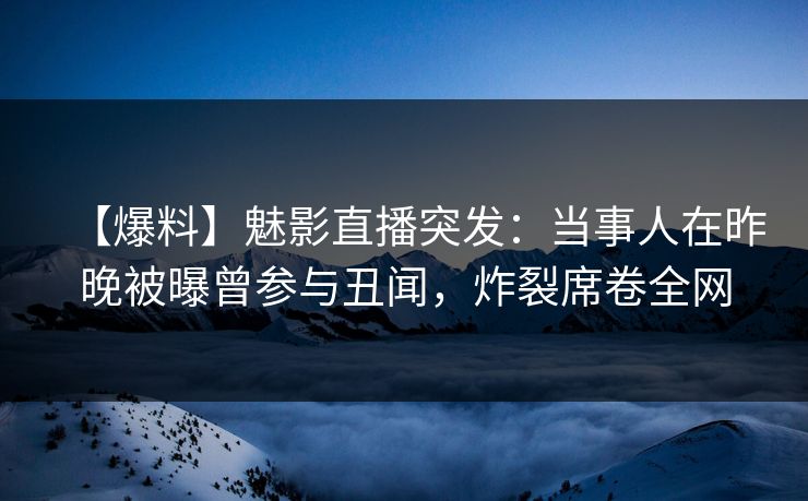 【爆料】魅影直播突发：当事人在昨晚被曝曾参与丑闻，炸裂席卷全网