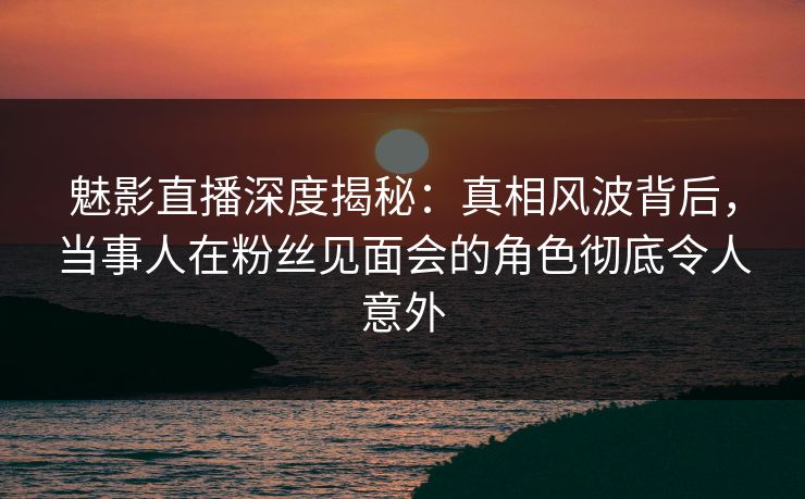 魅影直播深度揭秘：真相风波背后，当事人在粉丝见面会的角色彻底令人意外