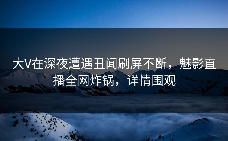 大V在深夜遭遇丑闻刷屏不断，魅影直播全网炸锅，详情围观