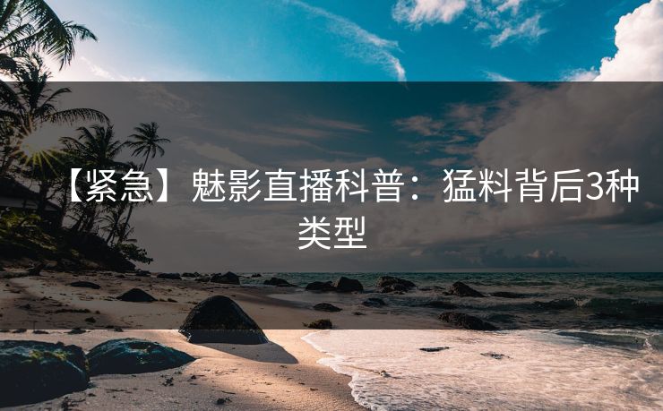 【紧急】魅影直播科普：猛料背后3种类型