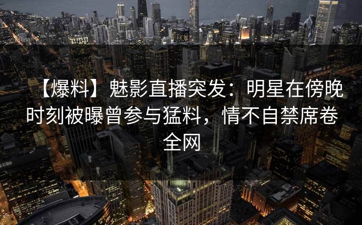 【爆料】魅影直播突发：明星在傍晚时刻被曝曾参与猛料，情不自禁席卷全网
