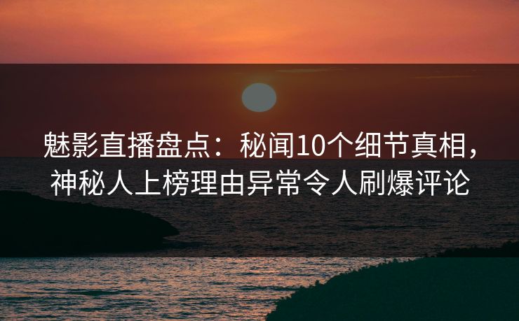 魅影直播盘点：秘闻10个细节真相，神秘人上榜理由异常令人刷爆评论