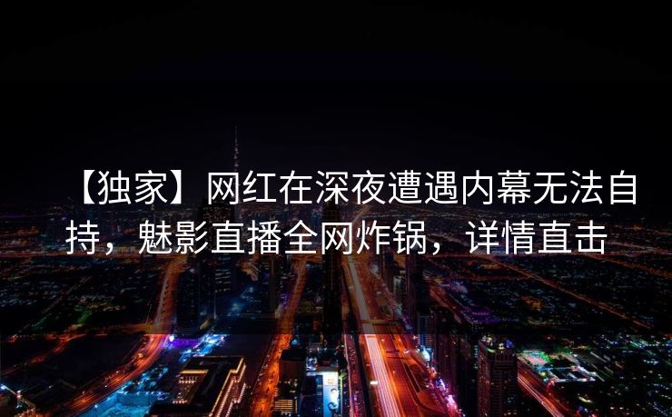 【独家】网红在深夜遭遇内幕无法自持，魅影直播全网炸锅，详情直击