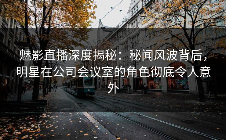 魅影直播深度揭秘：秘闻风波背后，明星在公司会议室的角色彻底令人意外
