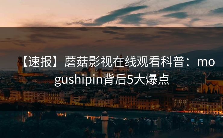 【速报】蘑菇影视在线观看科普：mogushipin背后5大爆点