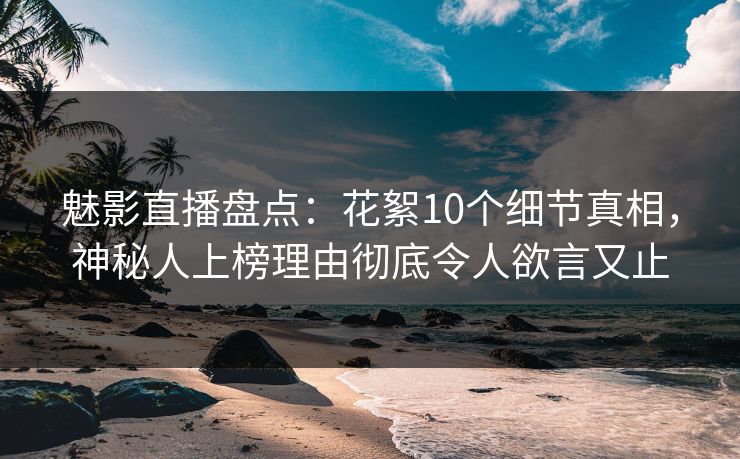 魅影直播盘点：花絮10个细节真相，神秘人上榜理由彻底令人欲言又止