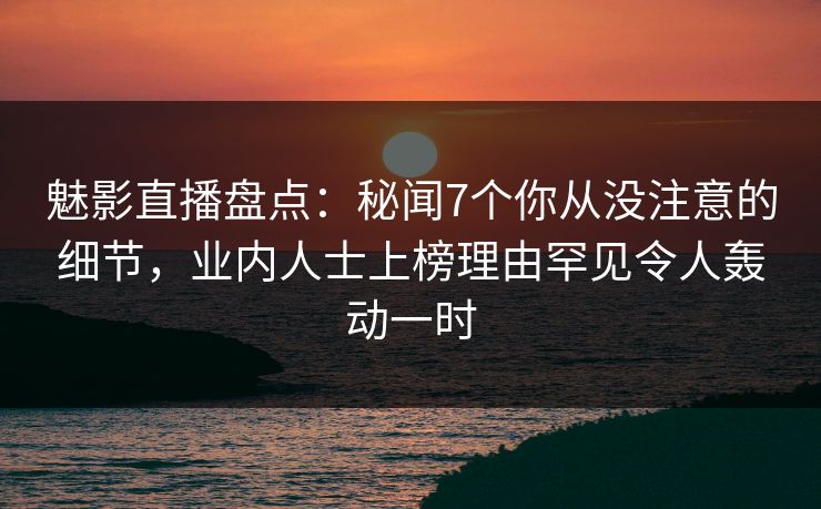 魅影直播盘点：秘闻7个你从没注意的细节，业内人士上榜理由罕见令人轰动一时