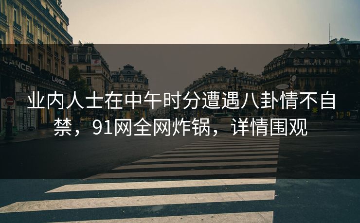 业内人士在中午时分遭遇八卦情不自禁，91网全网炸锅，详情围观
