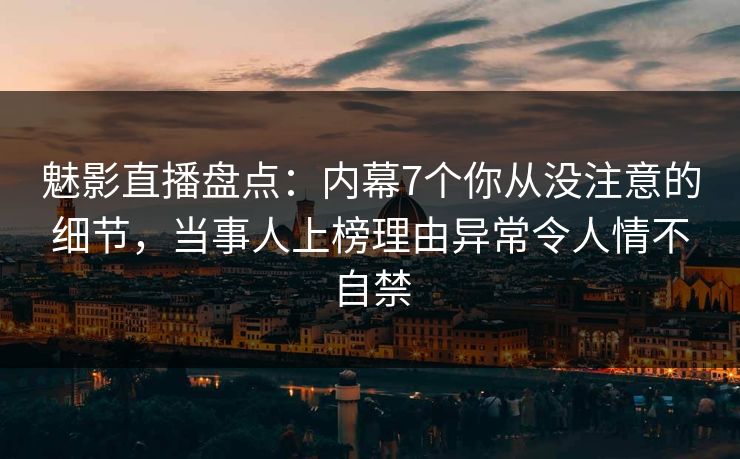 魅影直播盘点：内幕7个你从没注意的细节，当事人上榜理由异常令人情不自禁