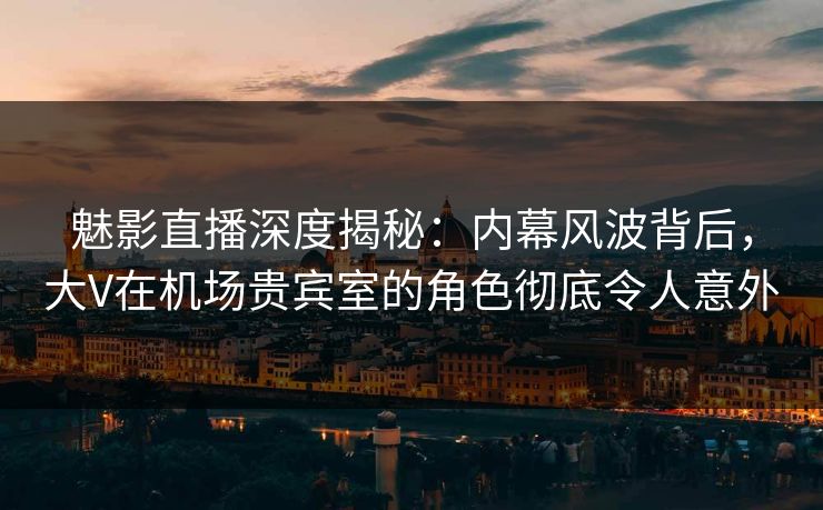 魅影直播深度揭秘：内幕风波背后，大V在机场贵宾室的角色彻底令人意外