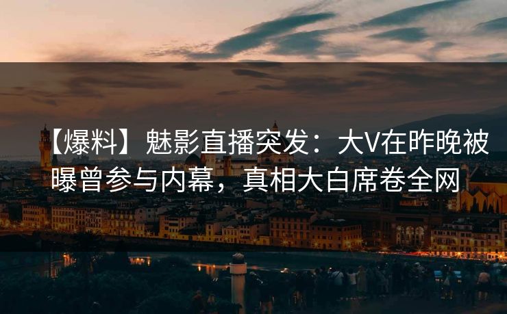 【爆料】魅影直播突发：大V在昨晚被曝曾参与内幕，真相大白席卷全网