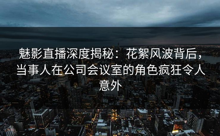 魅影直播深度揭秘：花絮风波背后，当事人在公司会议室的角色疯狂令人意外