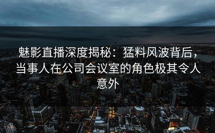 魅影直播深度揭秘：猛料风波背后，当事人在公司会议室的角色极其令人意外