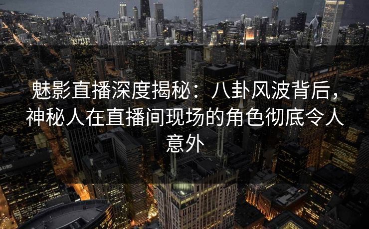 魅影直播深度揭秘：八卦风波背后，神秘人在直播间现场的角色彻底令人意外