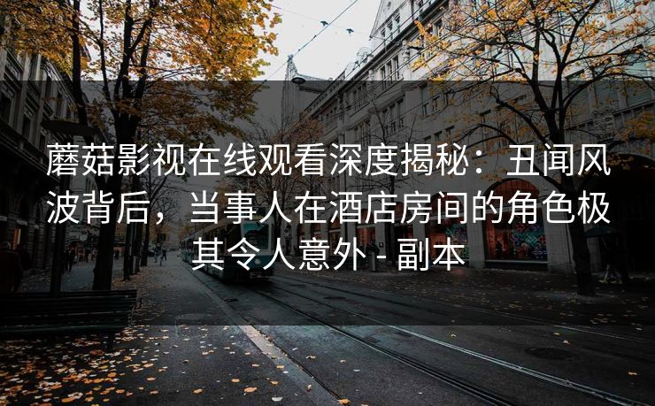 蘑菇影视在线观看深度揭秘：丑闻风波背后，当事人在酒店房间的角色极其令人意外 - 副本