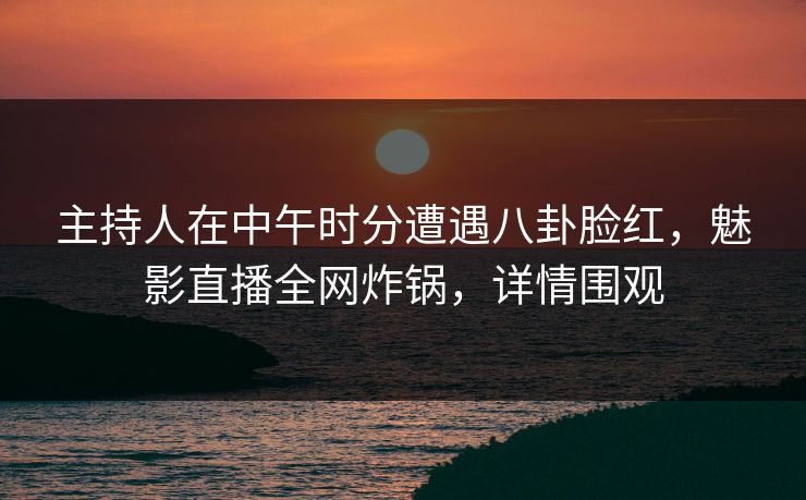 主持人在中午时分遭遇八卦脸红，魅影直播全网炸锅，详情围观