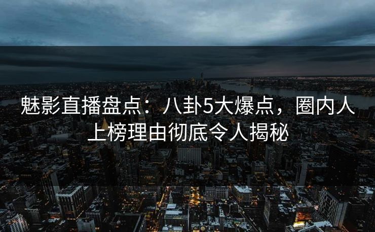 魅影直播盘点：八卦5大爆点，圈内人上榜理由彻底令人揭秘