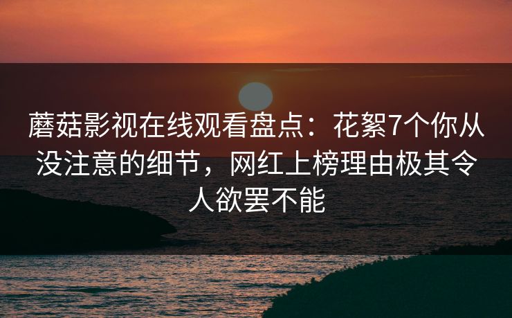 蘑菇影视在线观看盘点：花絮7个你从没注意的细节，网红上榜理由极其令人欲罢不能