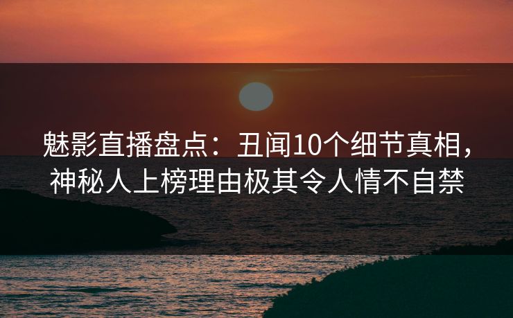 魅影直播盘点：丑闻10个细节真相，神秘人上榜理由极其令人情不自禁