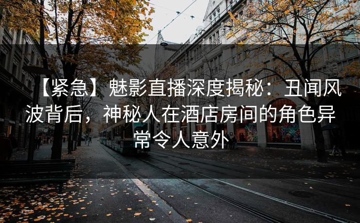 【紧急】魅影直播深度揭秘：丑闻风波背后，神秘人在酒店房间的角色异常令人意外