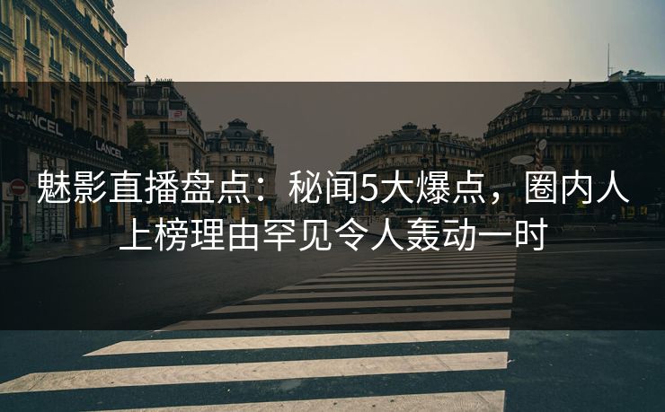 魅影直播盘点：秘闻5大爆点，圈内人上榜理由罕见令人轰动一时