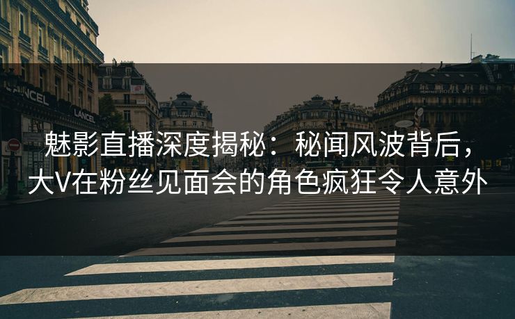 魅影直播深度揭秘：秘闻风波背后，大V在粉丝见面会的角色疯狂令人意外