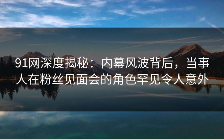 91网深度揭秘：内幕风波背后，当事人在粉丝见面会的角色罕见令人意外