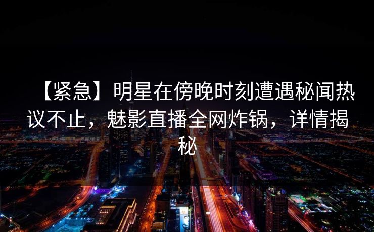 【紧急】明星在傍晚时刻遭遇秘闻热议不止，魅影直播全网炸锅，详情揭秘