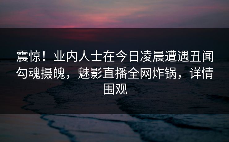 震惊！业内人士在今日凌晨遭遇丑闻勾魂摄魄，魅影直播全网炸锅，详情围观