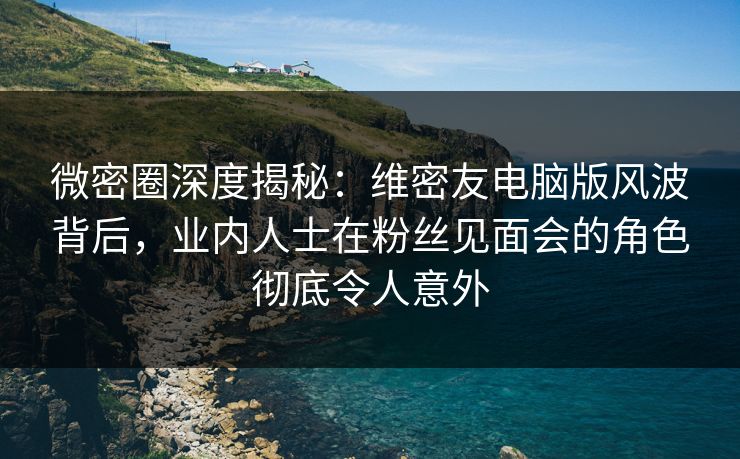 微密圈深度揭秘：维密友电脑版风波背后，业内人士在粉丝见面会的角色彻底令人意外