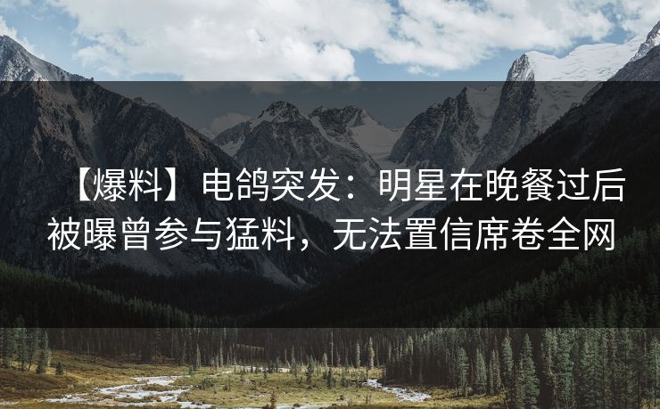 【爆料】电鸽突发：明星在晚餐过后被曝曾参与猛料，无法置信席卷全网
