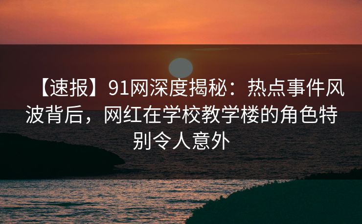 【速报】91网深度揭秘：热点事件风波背后，网红在学校教学楼的角色特别令人意外