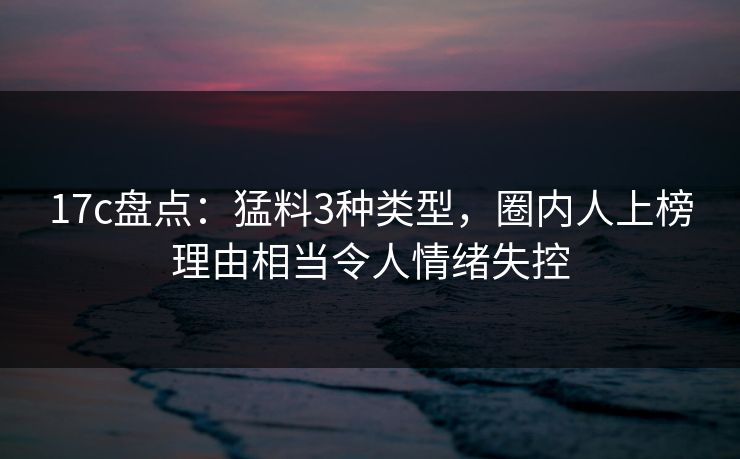 17c盘点：猛料3种类型，圈内人上榜理由相当令人情绪失控