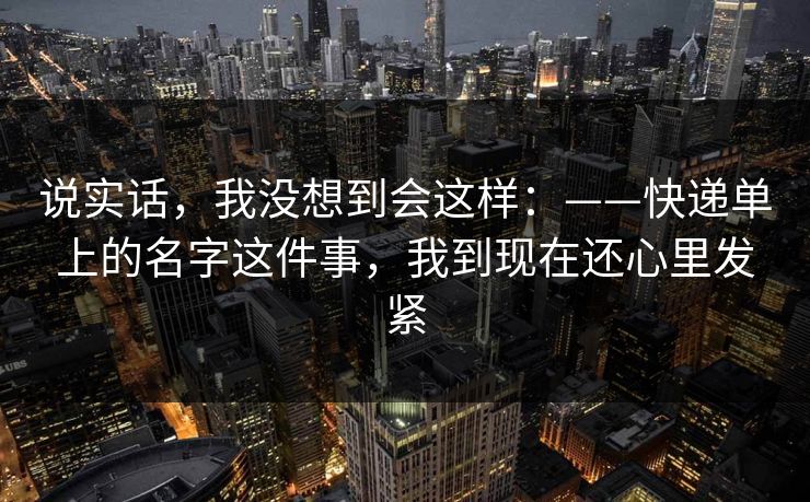 说实话，我没想到会这样：——快递单上的名字这件事，我到现在还心里发紧