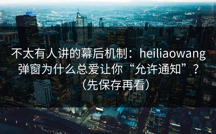不太有人讲的幕后机制：heiliaowang弹窗为什么总爱让你“允许通知”？（先保存再看）