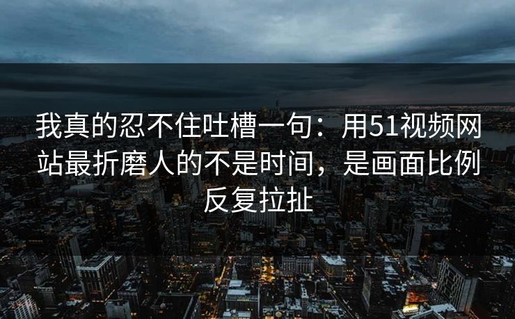 我真的忍不住吐槽一句:用51视频网站最折磨人的不是时间,是画面比例反复拉扯 我真的忍不住吐槽一句:用51视频网站最折磨人的不是时间,是画面比例反复拉扯