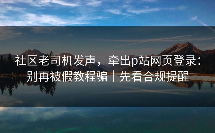社区老司机发声，牵出p站网页登录：别再被假教程骗｜先看合规提醒