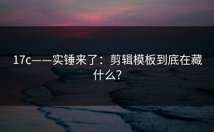 17c——实锤来了：剪辑模板到底在藏什么？
