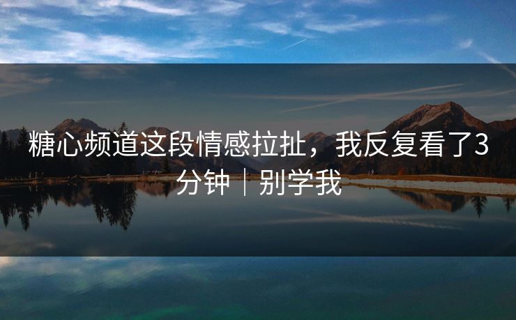糖心频道这段情感拉扯，我反复看了3分钟｜别学我