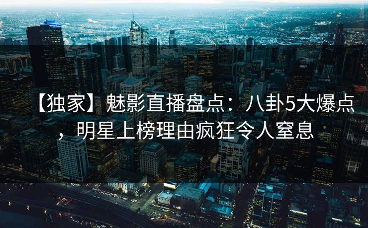 【独家】魅影直播盘点：八卦5大爆点，明星上榜理由疯狂令人窒息