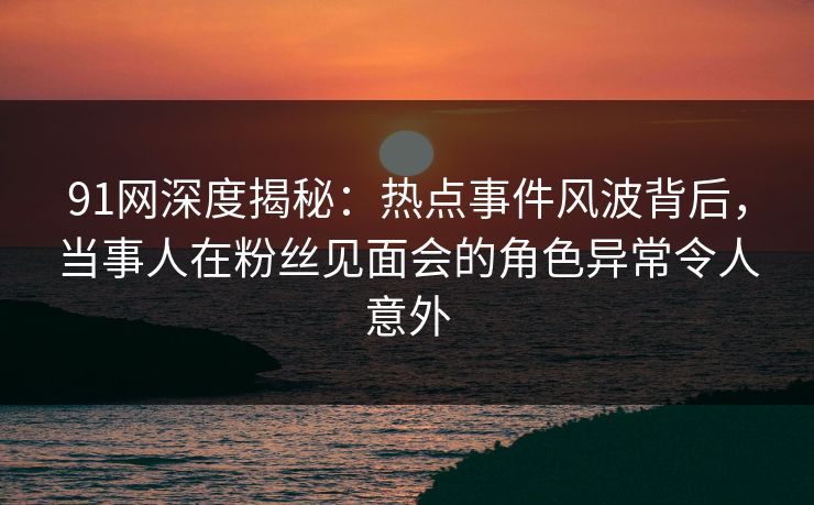 91网深度揭秘：热点事件风波背后，当事人在粉丝见面会的角色异常令人意外