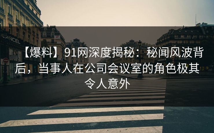 【爆料】91网深度揭秘：秘闻风波背后，当事人在公司会议室的角色极其令人意外