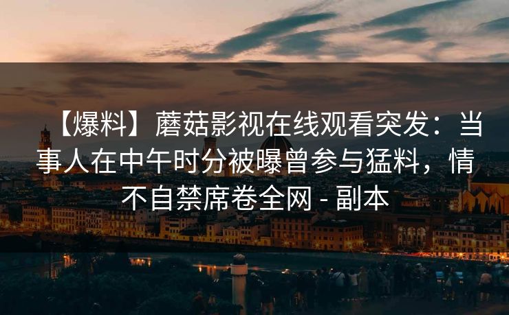 【爆料】蘑菇影视在线观看突发：当事人在中午时分被曝曾参与猛料，情不自禁席卷全网 - 副本