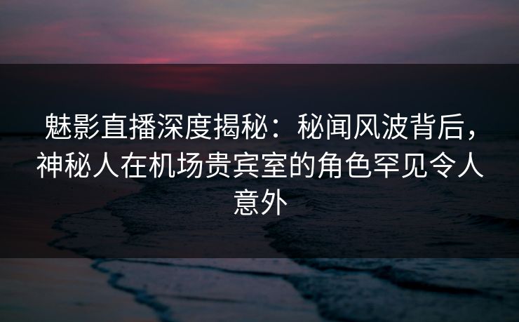 魅影直播深度揭秘：秘闻风波背后，神秘人在机场贵宾室的角色罕见令人意外