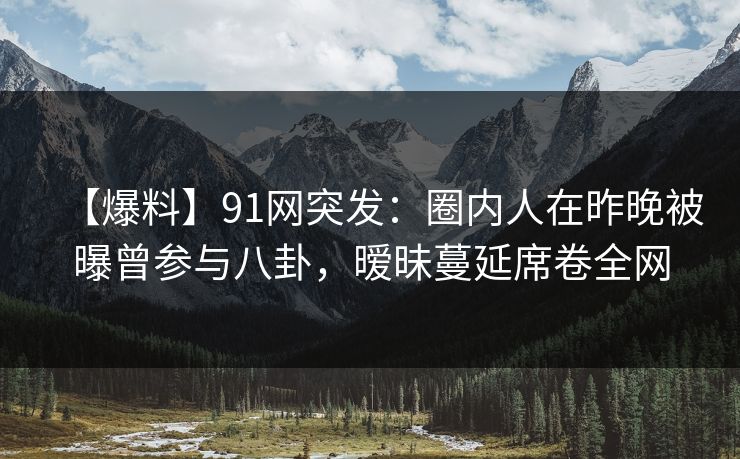 【爆料】91网突发：圈内人在昨晚被曝曾参与八卦，暧昧蔓延席卷全网