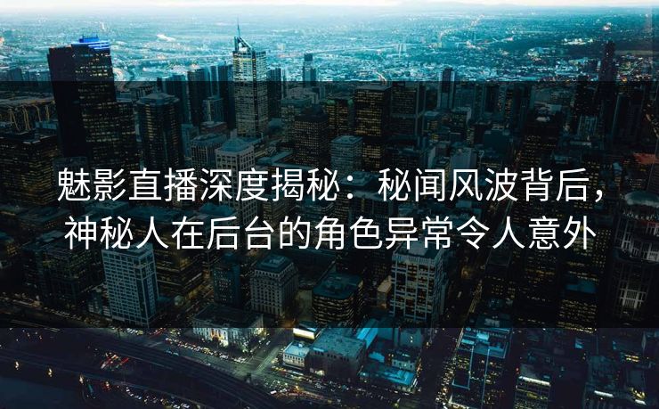魅影直播深度揭秘：秘闻风波背后，神秘人在后台的角色异常令人意外